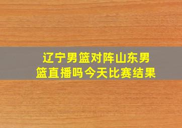 辽宁男篮对阵山东男篮直播吗今天比赛结果