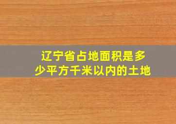 辽宁省占地面积是多少平方千米以内的土地