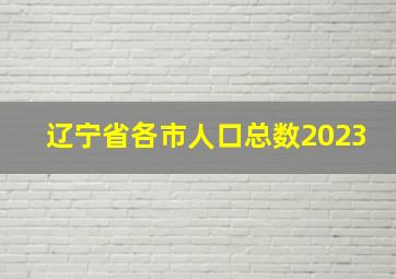 辽宁省各市人口总数2023