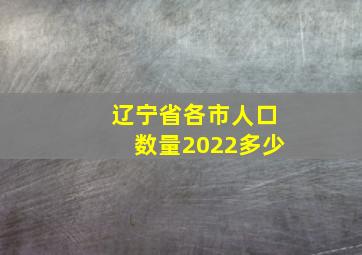 辽宁省各市人口数量2022多少