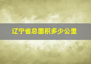 辽宁省总面积多少公里