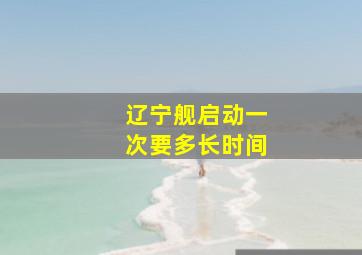 辽宁舰启动一次要多长时间