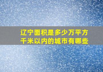 辽宁面积是多少万平方千米以内的城市有哪些