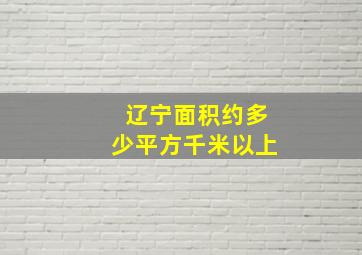 辽宁面积约多少平方千米以上