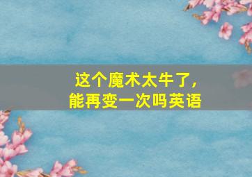 这个魔术太牛了,能再变一次吗英语