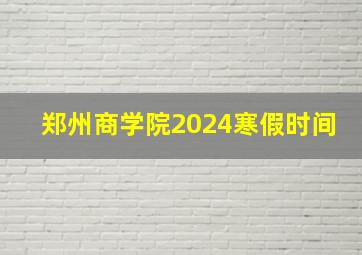 郑州商学院2024寒假时间