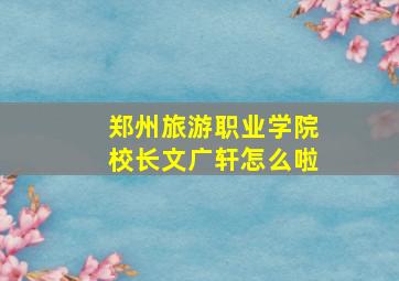 郑州旅游职业学院校长文广轩怎么啦