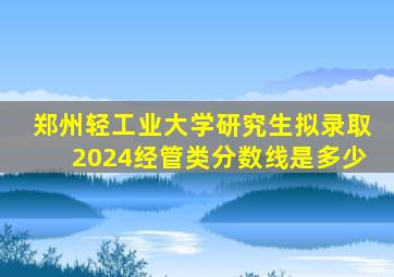 郑州轻工业大学研究生拟录取2024经管类分数线是多少