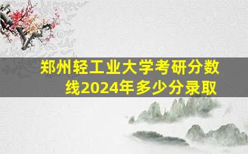 郑州轻工业大学考研分数线2024年多少分录取