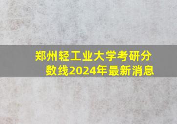 郑州轻工业大学考研分数线2024年最新消息