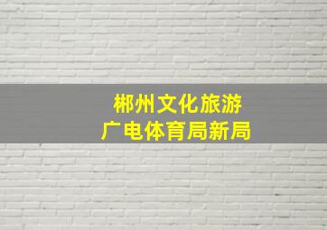 郴州文化旅游广电体育局新局