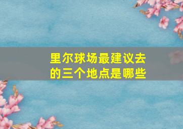 里尔球场最建议去的三个地点是哪些