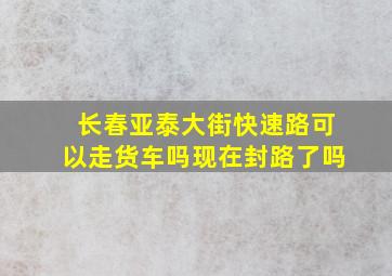 长春亚泰大街快速路可以走货车吗现在封路了吗