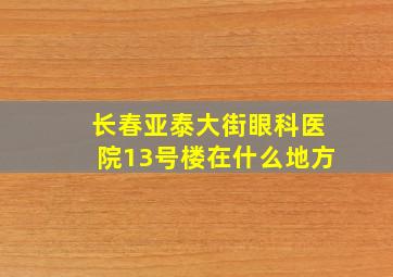 长春亚泰大街眼科医院13号楼在什么地方