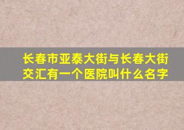 长春市亚泰大街与长春大街交汇有一个医院叫什么名字