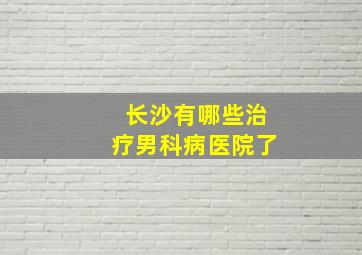 长沙有哪些治疗男科病医院了