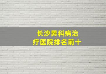 长沙男科病治疗医院排名前十