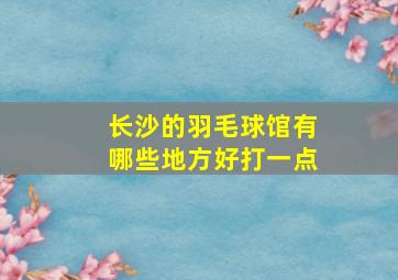 长沙的羽毛球馆有哪些地方好打一点