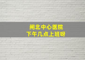 闸北中心医院下午几点上班呀