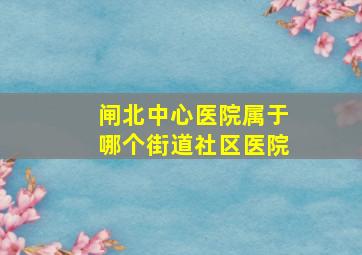 闸北中心医院属于哪个街道社区医院