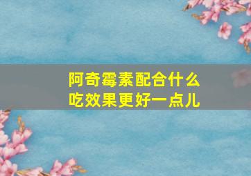 阿奇霉素配合什么吃效果更好一点儿