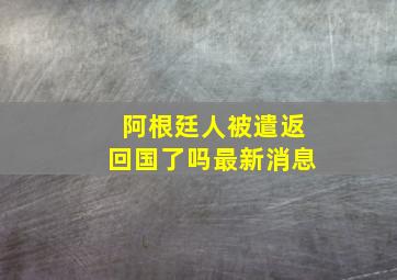 阿根廷人被遣返回国了吗最新消息