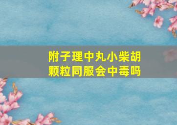 附子理中丸小柴胡颗粒同服会中毒吗