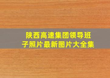 陕西高速集团领导班子照片最新图片大全集