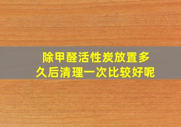 除甲醛活性炭放置多久后清理一次比较好呢