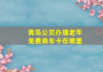 青岛公交办理老年免费乘车卡在哪里