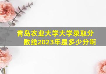 青岛农业大学大学录取分数线2023年是多少分啊