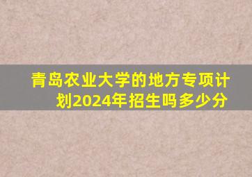 青岛农业大学的地方专项计划2024年招生吗多少分