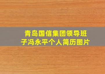 青岛国信集团领导班子冯永平个人简历图片