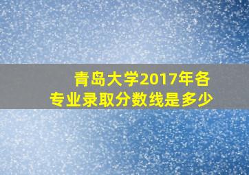 青岛大学2017年各专业录取分数线是多少