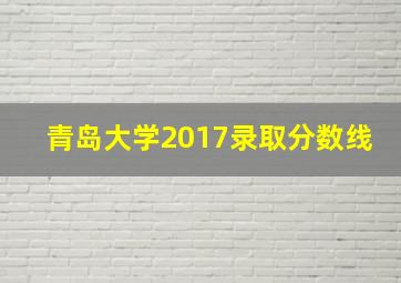 青岛大学2017录取分数线