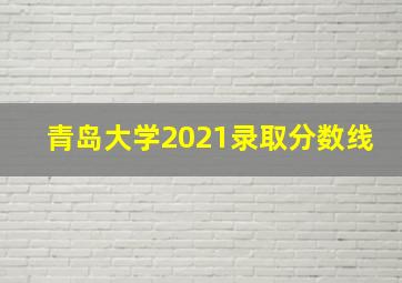 青岛大学2021录取分数线