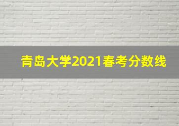 青岛大学2021春考分数线