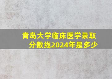 青岛大学临床医学录取分数线2024年是多少