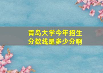 青岛大学今年招生分数线是多少分啊