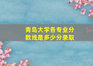 青岛大学各专业分数线是多少分录取