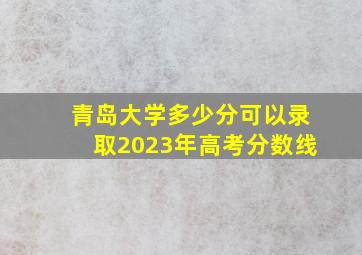 青岛大学多少分可以录取2023年高考分数线