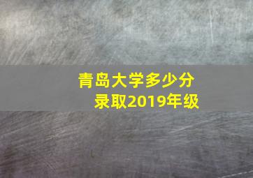 青岛大学多少分录取2019年级