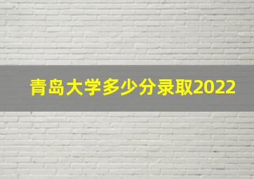 青岛大学多少分录取2022