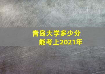 青岛大学多少分能考上2021年