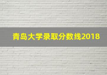 青岛大学录取分数线2018