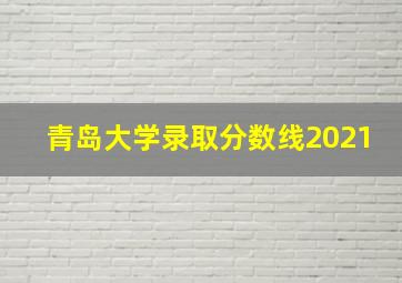 青岛大学录取分数线2021