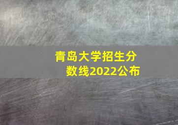 青岛大学招生分数线2022公布