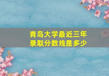 青岛大学最近三年录取分数线是多少