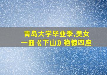 青岛大学毕业季,美女一曲《下山》艳惊四座