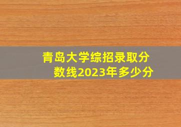 青岛大学综招录取分数线2023年多少分